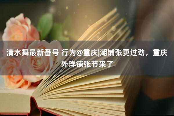 清水舞最新番号 行为@重庆|潮铺张更过劲，重庆外洋铺张节来了