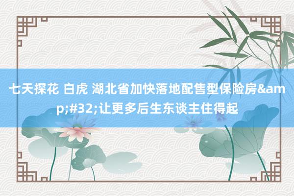 七天探花 白虎 湖北省加快落地配售型保险房&#32;让更多后生东谈主住得起