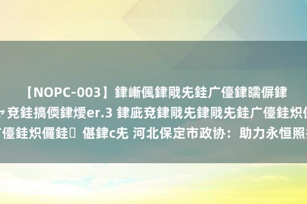 【NOPC-003】銉嶃偑銉戙兂銈广儓銉曘偋銉嗐偅銉冦偡銉ャ儫銉ャ兗銈搞偄銉燰er.3 銉庛兗銉戙兂銉戙兂銈广儓銈炽儸銈偡銉с兂 河北保定市政协：助力永恒照拂保障早日落地落实