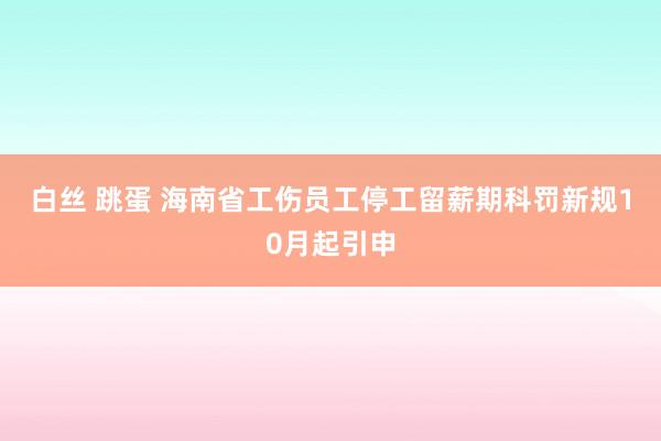 白丝 跳蛋 海南省工伤员工停工留薪期科罚新规10月起引申