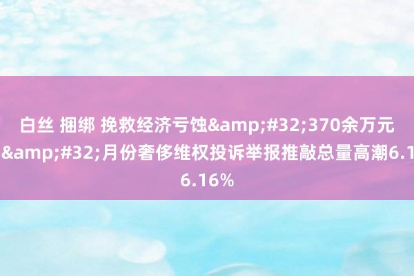 白丝 捆绑 挽救经济亏蚀&#32;370余万元，7&#32;月份奢侈维权投诉举报推敲总量高潮6.16%