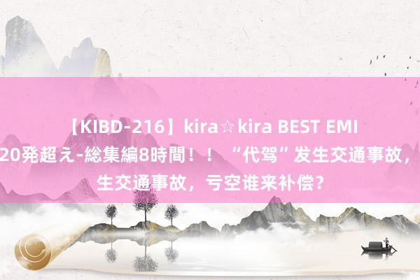 【KIBD-216】kira☆kira BEST EMIRI-中出し性交20発超え-総集編8時間！！ “代驾”发生交通事故，亏空谁来补偿？