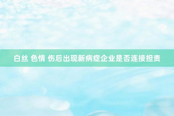 白丝 色情 伤后出现新病症企业是否连接担责