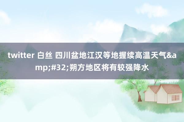 twitter 白丝 四川盆地江汉等地握续高温天气&#32;朔方地区将有较强降水