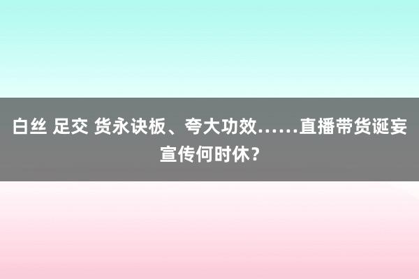 白丝 足交 货永诀板、夸大功效……直播带货诞妄宣传何时休？