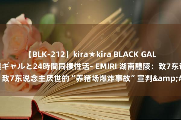 【BLK-212】kira★kira BLACK GAL レンタル痴女GAL-日焼け黒ギャルと24時間同棲性活- EMIRI 湖南醴陵：致7东说念主厌世的“养猪场爆炸事故”宣判&#32;10名被告获刑