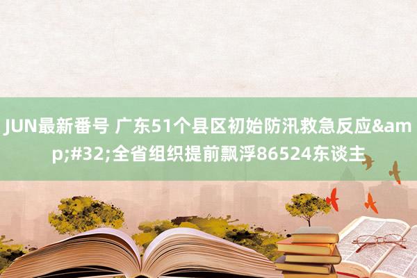 JUN最新番号 广东51个县区初始防汛救急反应&#32;全省组织提前飘浮86524东谈主