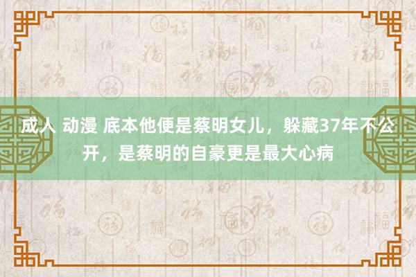 成人 动漫 底本他便是蔡明女儿，躲藏37年不公开，是蔡明的自豪更是最大心病