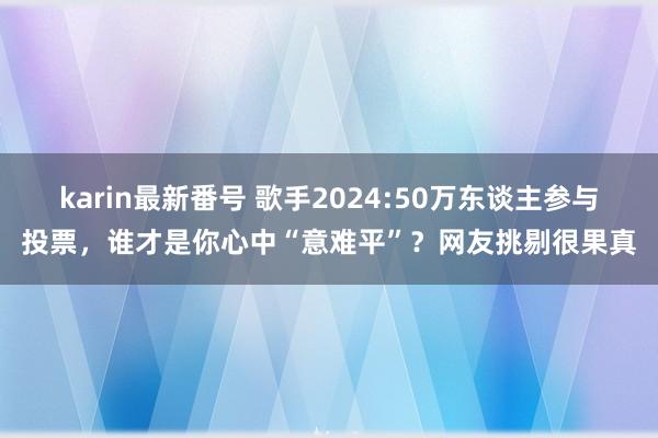 karin最新番号 歌手2024:50万东谈主参与投票，谁才是你心中“意难平”？网友挑剔很果真