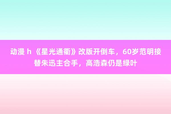 动漫 h 《星光通衢》改版开倒车，60岁范明接替朱迅主合手，高浩森仍是绿叶