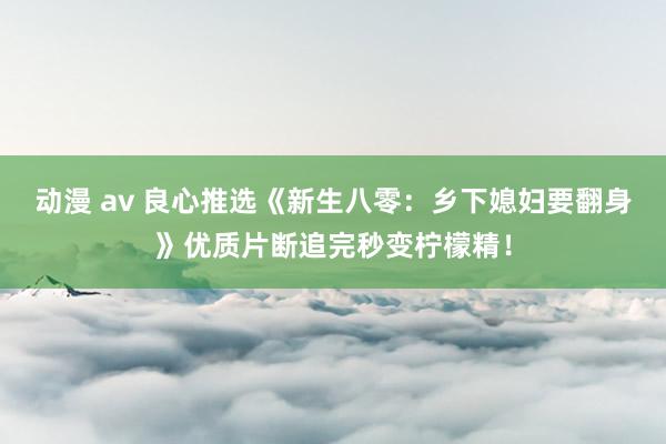 动漫 av 良心推选《新生八零：乡下媳妇要翻身》优质片断追完秒变柠檬精！