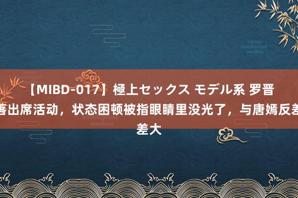 【MIBD-017】極上セックス モデル系 罗晋脱落出席活动，状态困顿被指眼睛里没光了，与唐嫣反差大