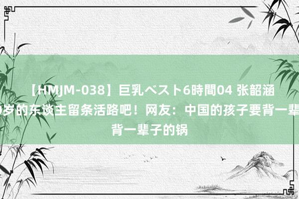 【HMJM-038】巨乳ベスト6時間04 张韶涵，给40岁的东谈主留条活路吧！网友：中国的孩子要背一辈子的锅