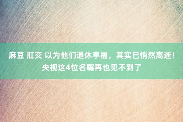 麻豆 肛交 以为他们退休享福，其实已悄然离逝！央视这4位名嘴再也见不到了