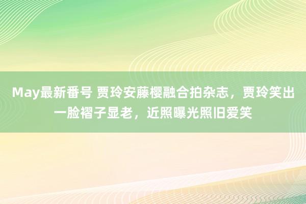 May最新番号 贾玲安藤樱融合拍杂志，贾玲笑出一脸褶子显老，近照曝光照旧爱笑