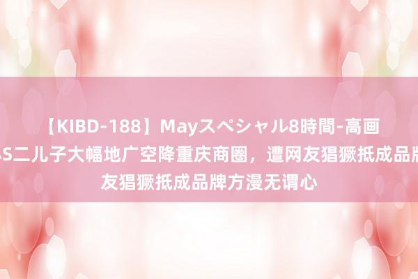 【KIBD-188】Mayスペシャル8時間-高画質-特別編 小S二儿子大幅地广空降重庆商圈，遭网友猖獗抵成品牌方漫无谓心