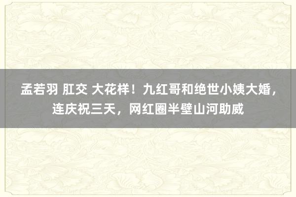 孟若羽 肛交 大花样！九红哥和绝世小姨大婚，连庆祝三天，网红圈半壁山河助威