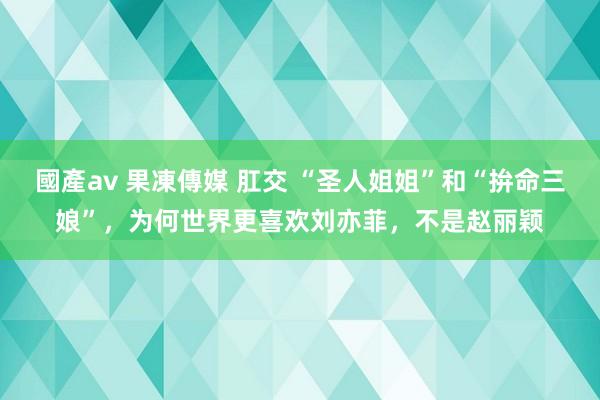 國產av 果凍傳媒 肛交 “圣人姐姐”和“拚命三娘”，为何世界更喜欢刘亦菲，不是赵丽颖