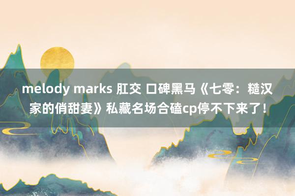 melody marks 肛交 口碑黑马《七零：糙汉家的俏甜妻》私藏名场合磕cp停不下来了！