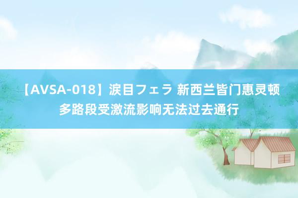 【AVSA-018】涙目フェラ 新西兰皆门惠灵顿多路段受激流影响无法过去通行