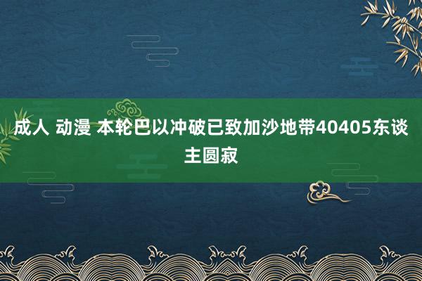 成人 动漫 本轮巴以冲破已致加沙地带40405东谈主圆寂