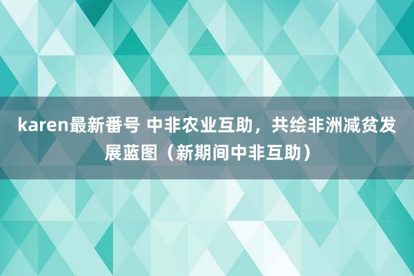 karen最新番号 中非农业互助，共绘非洲减贫发展蓝图（新期间中非互助）