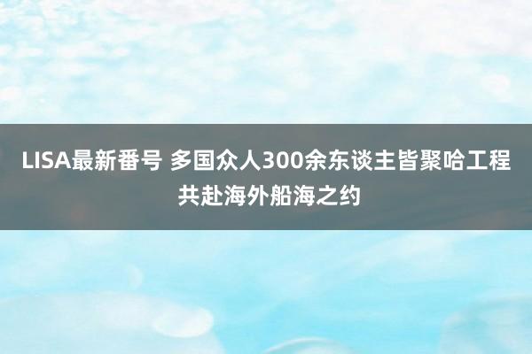 LISA最新番号 多国众人300余东谈主皆聚哈工程 共赴海外船海之约