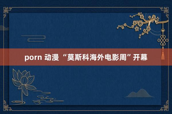 porn 动漫 “莫斯科海外电影周”开幕