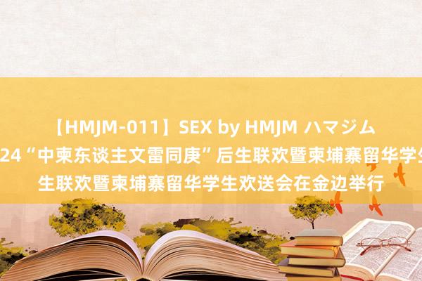 【HMJM-011】SEX by HMJM ハマジムベスト09 6時間 2024“中柬东谈主文雷同庚”后生联欢暨柬埔寨留华学生欢送会在金边举行