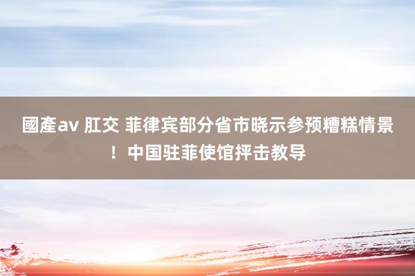 國產av 肛交 菲律宾部分省市晓示参预糟糕情景！中国驻菲使馆抨击教导