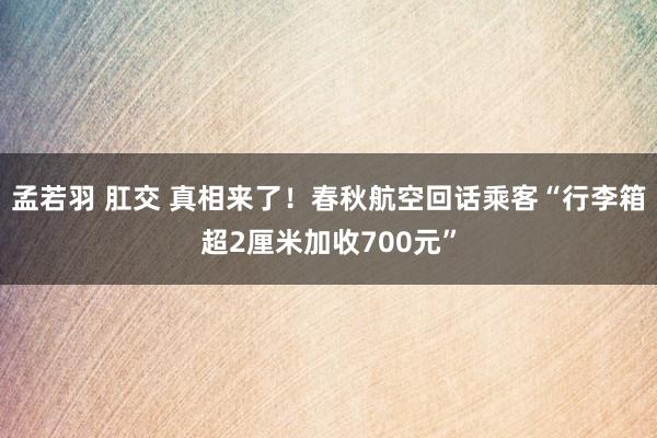 孟若羽 肛交 真相来了！春秋航空回话乘客“行李箱超2厘米加收700元”