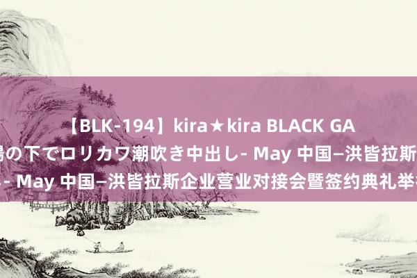 【BLK-194】kira★kira BLACK GAL 黒ギャル青姦露出-灼熱太陽の下でロリカワ潮吹き中出し- May 中国—洪皆拉斯企业营业对接会暨签约典礼举行