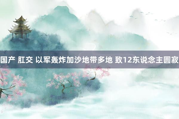 国产 肛交 以军轰炸加沙地带多地 致12东说念主圆寂