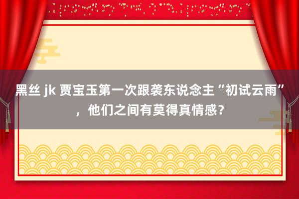 黑丝 jk 贾宝玉第一次跟袭东说念主“初试云雨”，他们之间有莫得真情感？