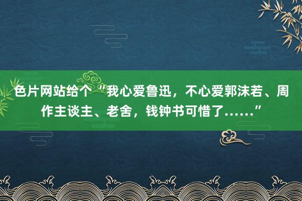 色片网站给个 “我心爱鲁迅，不心爱郭沫若、周作主谈主、老舍，钱钟书可惜了……”