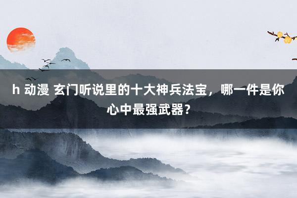 h 动漫 玄门听说里的十大神兵法宝，哪一件是你心中最强武器？