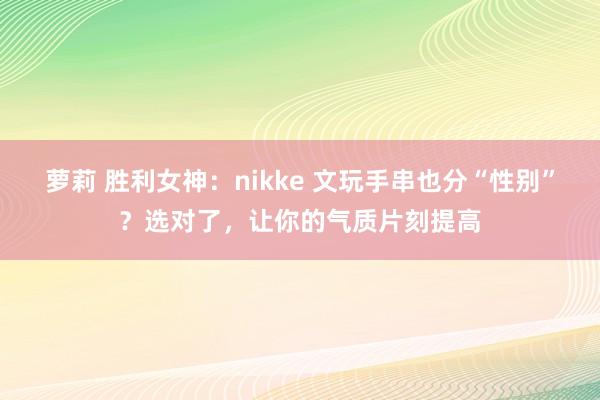 萝莉 胜利女神：nikke 文玩手串也分“性别”？选对了，让你的气质片刻提高