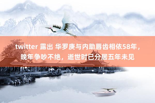 twitter 露出 华罗庚与内助唇齿相依58年，晚年争吵不绝，逝世时已分居五年未见