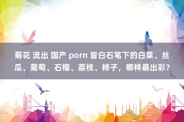 菊花 流出 国产 porn 皆白石笔下的白菜、丝瓜、葡萄、石榴、荔枝、柿子，哪样最出彩？