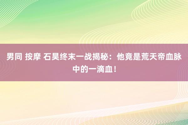 男同 按摩 石昊终末一战揭秘：他竟是荒天帝血脉中的一滴血！