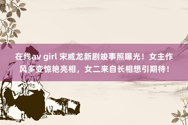 在线av girl 宋威龙新剧竣事照曝光！女主作风多变惊艳亮相，女二来自长相想引期待！