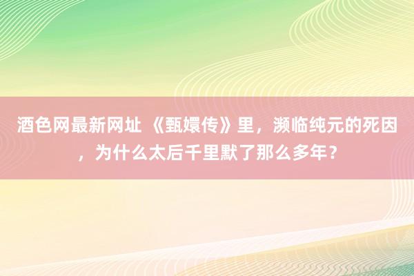 酒色网最新网址 《甄嬛传》里，濒临纯元的死因，为什么太后千里默了那么多年？