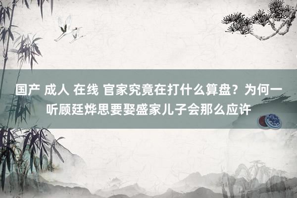 国产 成人 在线 官家究竟在打什么算盘？为何一听顾廷烨思要娶盛家儿子会那么应许