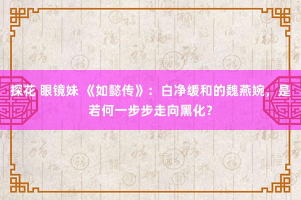 探花 眼镜妹 《如懿传》：白净缓和的魏燕婉，是若何一步步走向黑化？