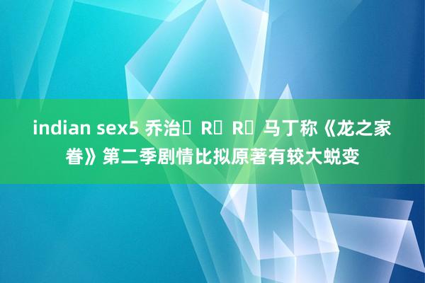 indian sex5 乔治・R・R・马丁称《龙之家眷》第二季剧情比拟原著有较大蜕变