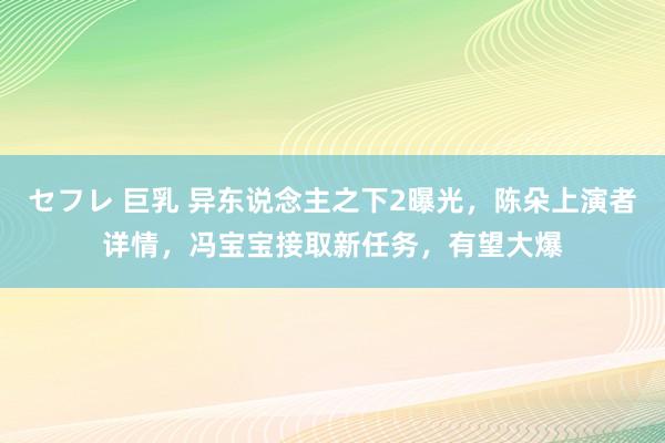 セフレ 巨乳 异东说念主之下2曝光，陈朵上演者详情，冯宝宝接取新任务，有望大爆