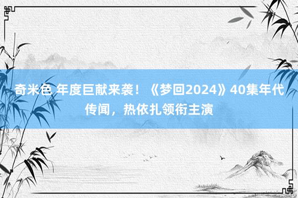 奇米色 年度巨献来袭！《梦回2024》40集年代传闻，热依扎领衔主演