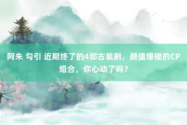 阿朱 勾引 近期终了的4部古装剧，颜值爆棚的CP组合，你心动了吗？