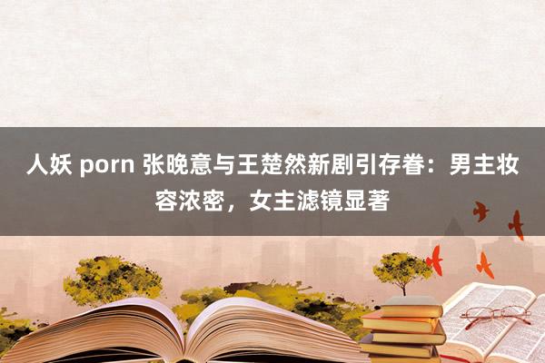 人妖 porn 张晚意与王楚然新剧引存眷：男主妆容浓密，女主滤镜显著