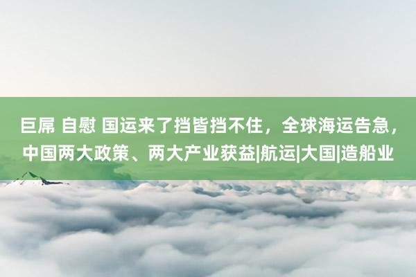 巨屌 自慰 国运来了挡皆挡不住，全球海运告急，中国两大政策、两大产业获益|航运|大国|造船业